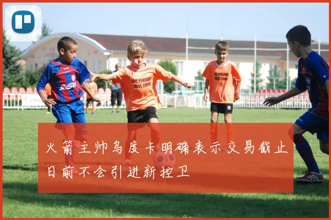 火箭主帅乌度卡明确表示交易截止日前不会引进新控卫