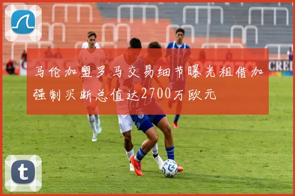 马伦加盟罗马交易细节曝光租借加强制买断总值达2700万欧元
