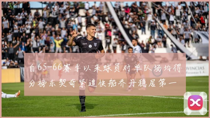 自65-66赛季以来球员对单队场均得分榜东契奇紧追快船乔丹稳居第一