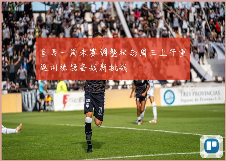 皇马一周未赛调整状态周三上午重返训练场备战新挑战