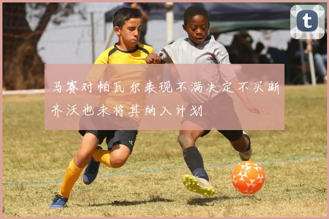 马赛对帕瓦尔表现不满决定不买断齐沃也未将其纳入计划