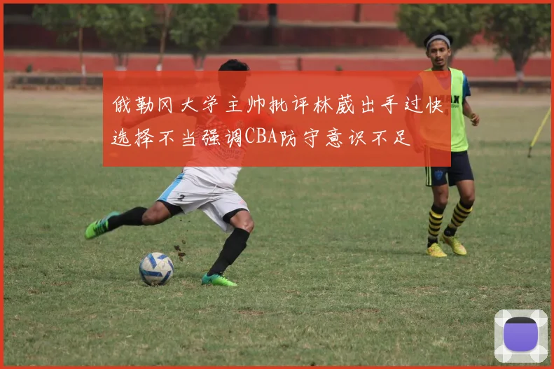 俄勒冈大学主帅批评林葳出手过快选择不当强调CBA防守意识不足
