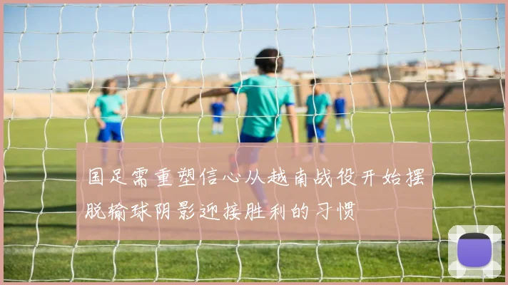国足需重塑信心从越南战役开始摆脱输球阴影迎接胜利的习惯
