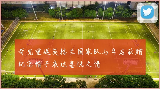 奇克重返英格兰国家队七年后获赠纪念帽子表达喜悦之情