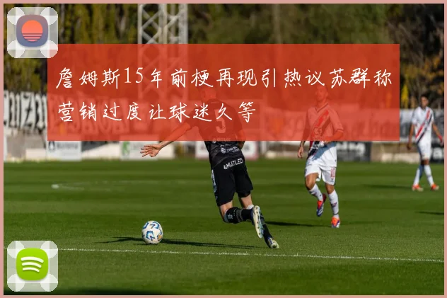 詹姆斯15年前梗再现引热议苏群称营销过度让球迷久等
