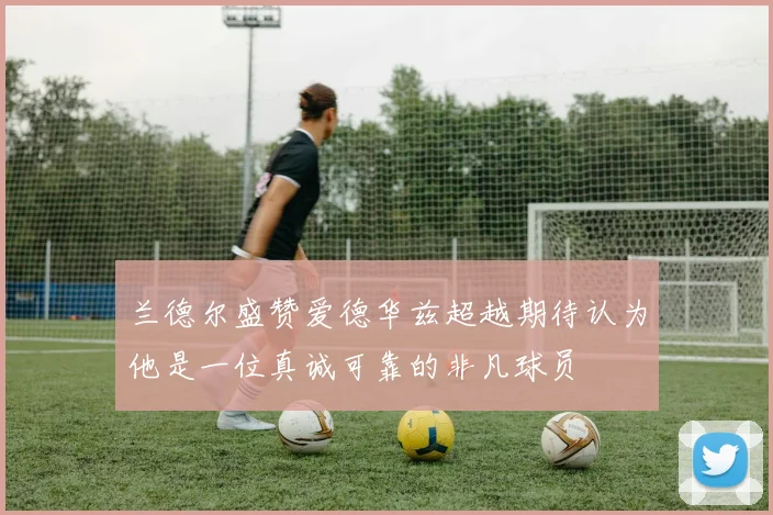 兰德尔盛赞爱德华兹超越期待认为他是一位真诚可靠的非凡球员