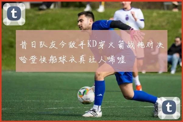 昔日队友今敌手KD穿火箭战袍对决哈登快船球衣真让人唏嘘