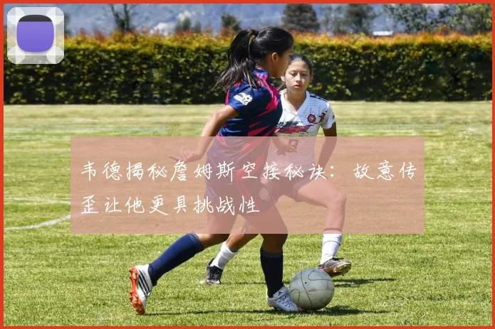 韦德揭秘詹姆斯空接秘诀：故意传歪让他更具挑战性