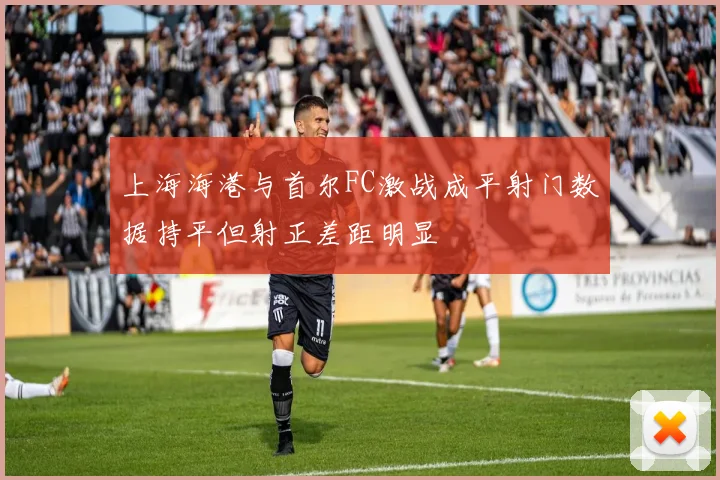 上海海港与首尔FC激战成平射门数据持平但射正差距明显