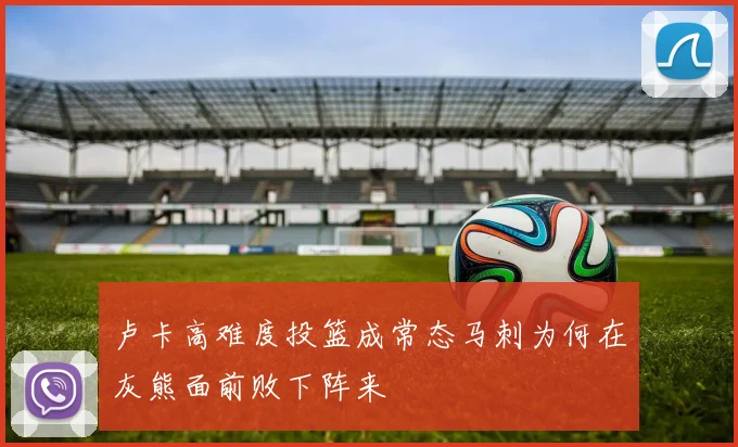 卢卡高难度投篮成常态马刺为何在灰熊面前败下阵来