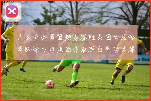 广东全运男篮热身赛胜美国肯尼哈奇队徐杰与焦泊乔表现出色助力球队取胜