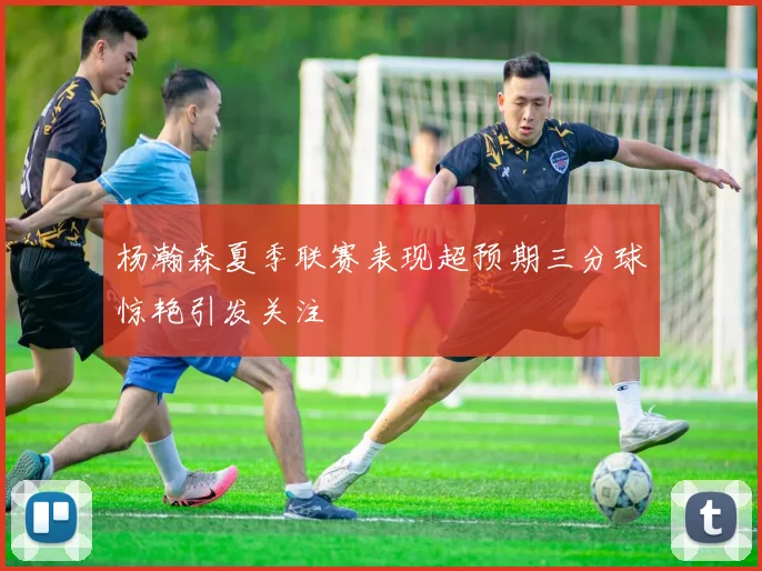 杨瀚森夏季联赛表现超预期三分球惊艳引发关注
