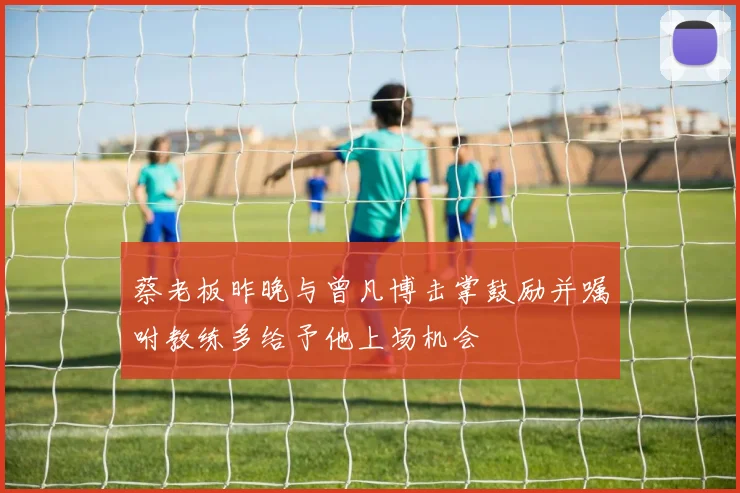 蔡老板昨晚与曾凡博击掌鼓励并嘱咐教练多给予他上场机会