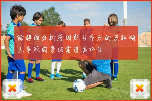 徐静雨分析詹姆斯与乔丹的差距湖人争冠前景仍需谨慎评估