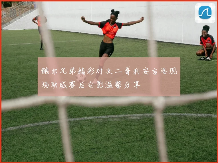 鲍尔兄弟精彩对决二哥利安吉洛现场助威赛后合影温馨分享