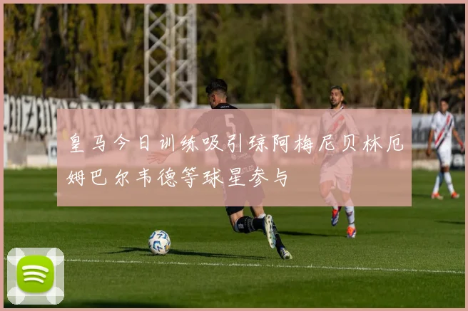 皇马今日训练吸引琼阿梅尼贝林厄姆巴尔韦德等球星参与
