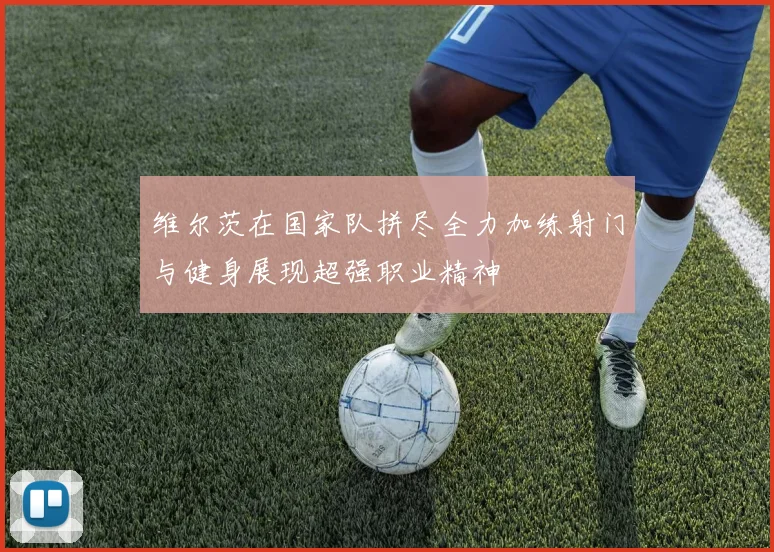 维尔茨在国家队拼尽全力加练射门与健身展现超强职业精神