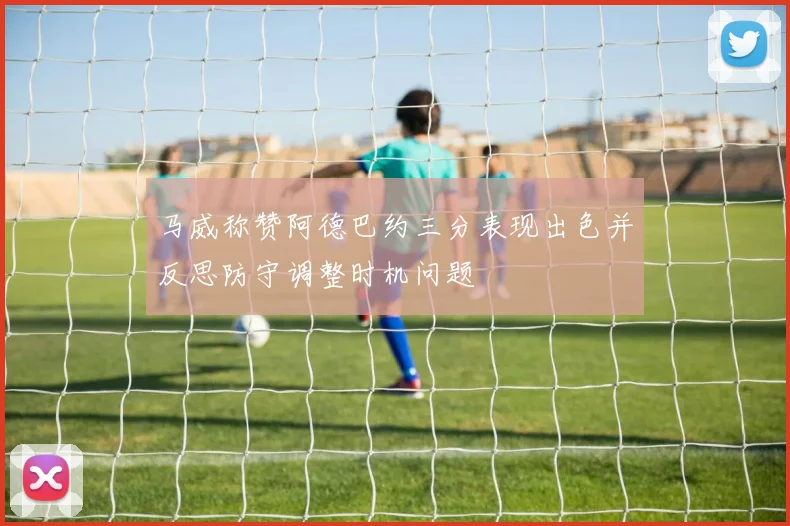 马威称赞阿德巴约三分表现出色并反思防守调整时机问题