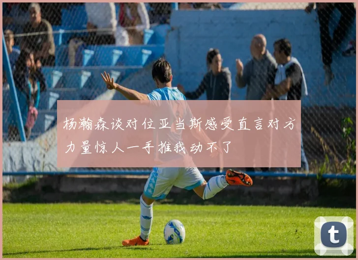 杨瀚森谈对位亚当斯感受直言对方力量惊人一手推我动不了