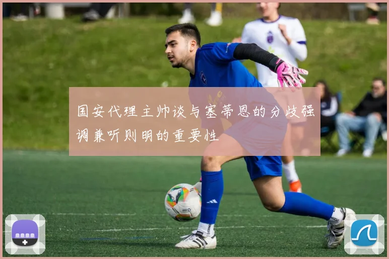 国安代理主帅谈与塞蒂恩的分歧强调兼听则明的重要性