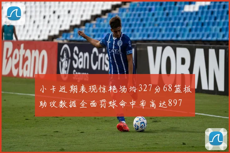 小卡近期表现惊艳场均327分68篮板助攻数据全面罚球命中率高达897