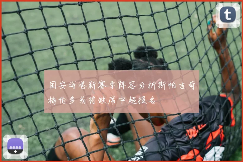 国安海港新赛季阵容分析斯帕吉奇梅伦多或将缺席中超报名