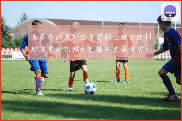 贡萨洛拉莫斯法甲替补出场打进11球追平姆巴佩成巴黎队史最佳替补射手