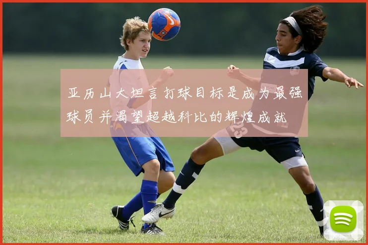 亚历山大坦言打球目标是成为最强球员并渴望超越科比的辉煌成就