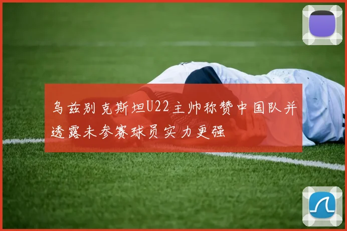 乌兹别克斯坦U22主帅称赞中国队并透露未参赛球员实力更强