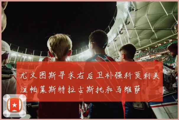 尤文图斯寻求右后卫补强科莫利关注帕莱斯特拉古斯托和马维萨