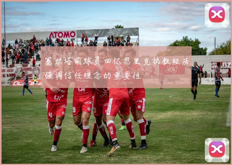 塞尔塔前球员回忆恩里克执教经历强调信任理念的重要性