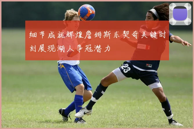 细节成就辉煌詹姆斯东契奇关键时刻展现湖人争冠潜力