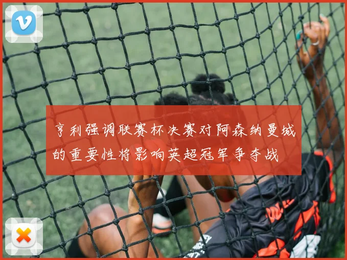 亨利强调联赛杯决赛对阿森纳曼城的重要性将影响英超冠军争夺战