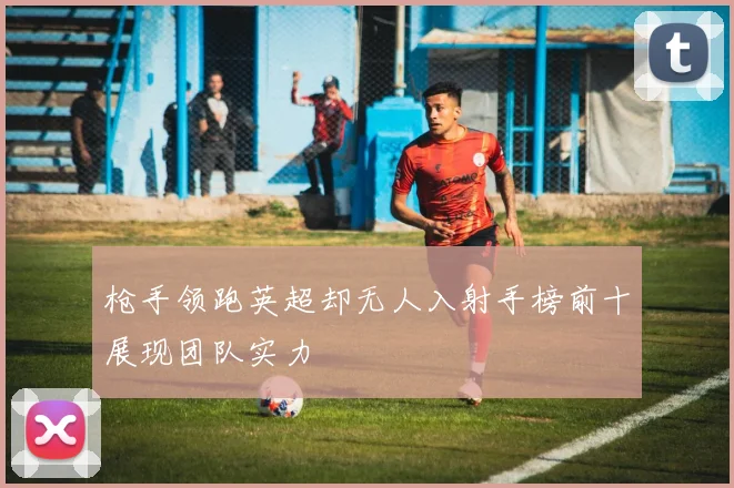 枪手领跑英超却无人入射手榜前十展现团队实力