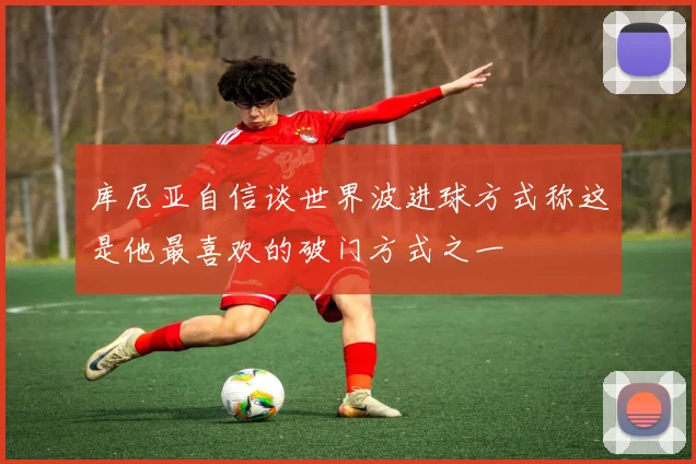 库尼亚自信谈世界波进球方式称这是他最喜欢的破门方式之一