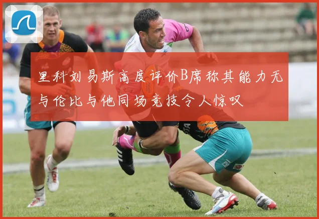 里科刘易斯高度评价B席称其能力无与伦比与他同场竞技令人惊叹