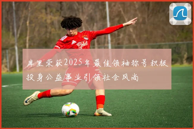 库里荣获2025年最佳领袖称号积极投身公益事业引领社会风尚