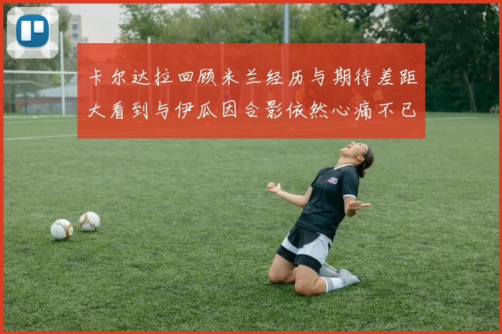 卡尔达拉回顾米兰经历与期待差距大看到与伊瓜因合影依然心痛不已