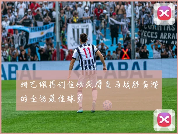 姆巴佩再创佳绩荣膺皇马战胜黄潜的全场最佳球员